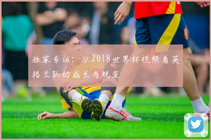 独家专访：从2018世界杯视频看英格兰队的成长与蜕变
