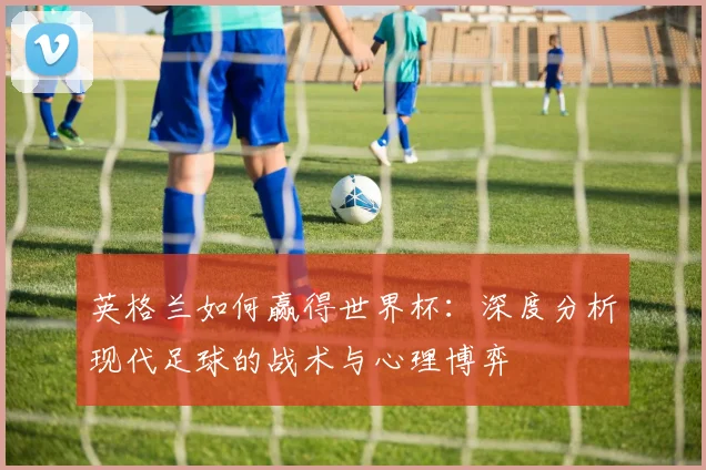 英格兰如何赢得世界杯：深度分析现代足球的战术与心理博弈