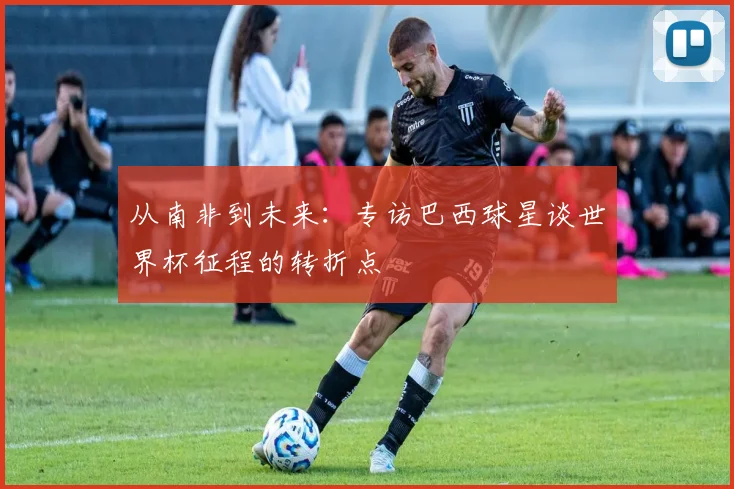 从南非到未来：专访巴西球星谈世界杯征程的转折点