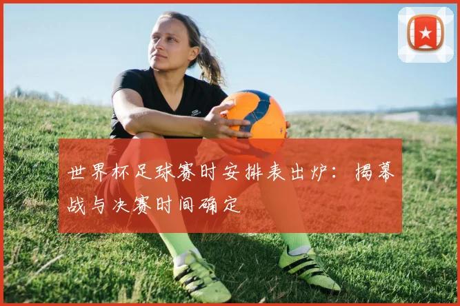 世界杯足球赛时安排表出炉：揭幕战与决赛时间确定