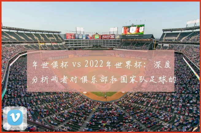 年世俱杯 vs 2022年世界杯：深度分析两者对俱乐部和国家队足球的战略意义