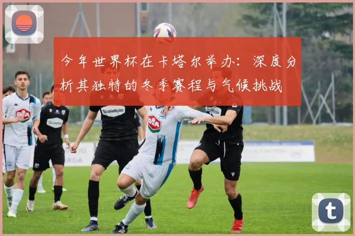 今年世界杯在卡塔尔举办:深度分析其独特的冬季赛程与气候挑战