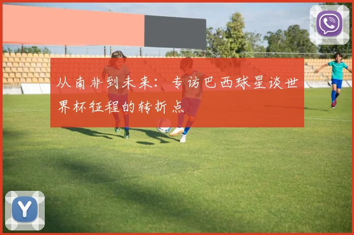 从南非到未来：专访巴西球星谈世界杯征程的转折点