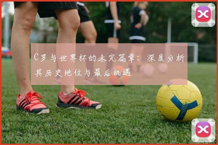 C罗与世界杯的未完篇章：深度分析其历史地位与最后机遇