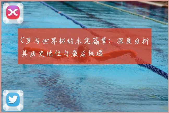C罗与世界杯的未完篇章：深度分析其历史地位与最后机遇