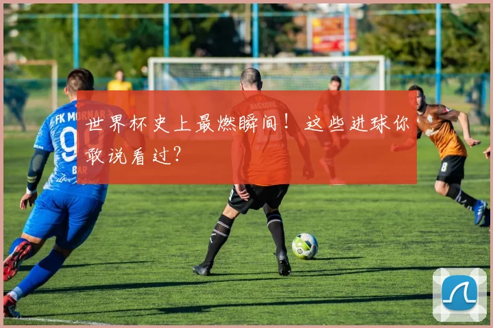 世界杯史上最燃瞬间！这些进球你敢说看过？