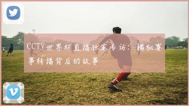 CCTV世界杯直播独家专访：揭秘赛事转播背后的故事