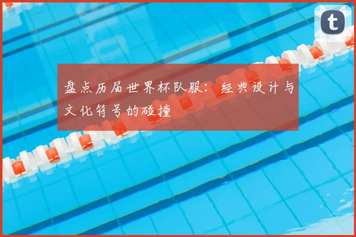 盘点历届世界杯队服:经典设计与文化符号的碰撞