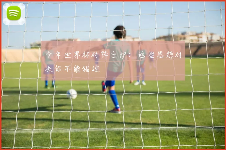 今年世界杯对阵出炉：这些恩怨对决你不能错过