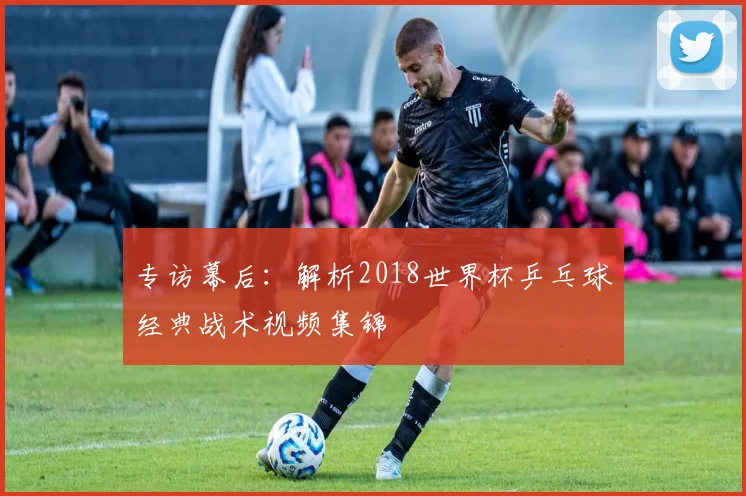 专访幕后：解析2018世界杯乒乓球经典战术视频集锦