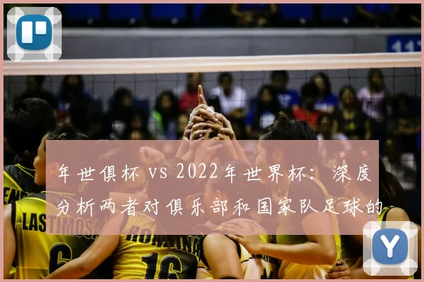年世俱杯 vs 2022年世界杯：深度分析两者对俱乐部和国家队足球的战略意义