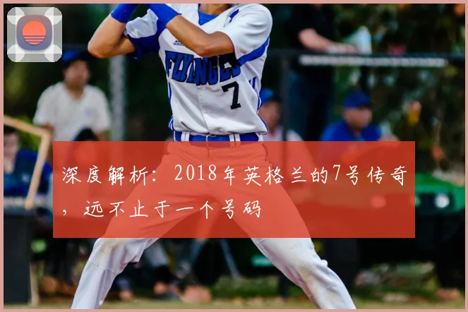 深度解析:2018年英格兰的7号传奇,远不止于一个号码