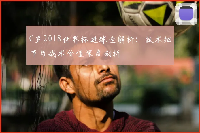C罗2018世界杯进球全解析：技术细节与战术价值深度剖析